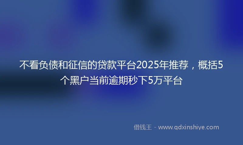 不看负债和征信的贷款平台2025年推荐，概括5个黑户当前逾期秒下5万平台