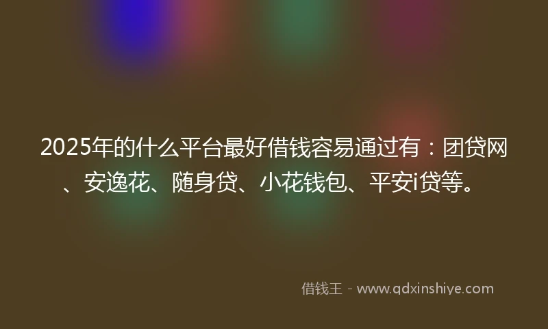 2025年的什么平台最好借钱容易通过有：团贷网、安逸花、随身贷、小花钱包、平安i贷等。