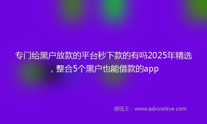 专门给黑户放款的平台秒下款的有吗2025年精选,整合5个黑户也能借款的app