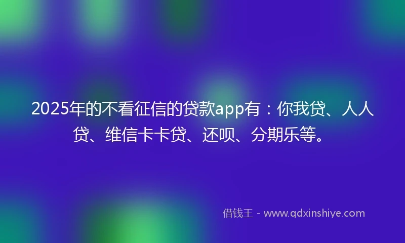 2025年的不看征信的贷款app有：你我贷、人人贷、维信卡卡贷、还呗、分期乐等。