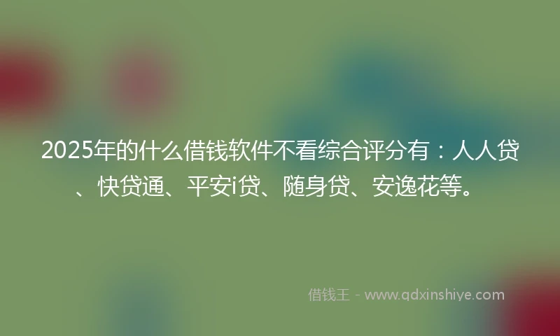 2025年的什么借钱软件不看综合评分有：人人贷、快贷通、平安i贷、随身贷、安逸花等。