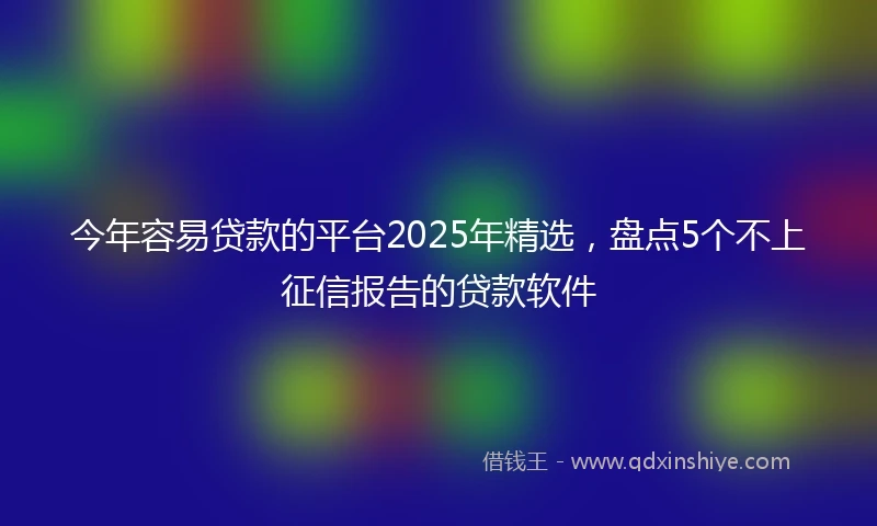 今年容易贷款的平台2025年精选，盘点5个不上征信报告的贷款软件