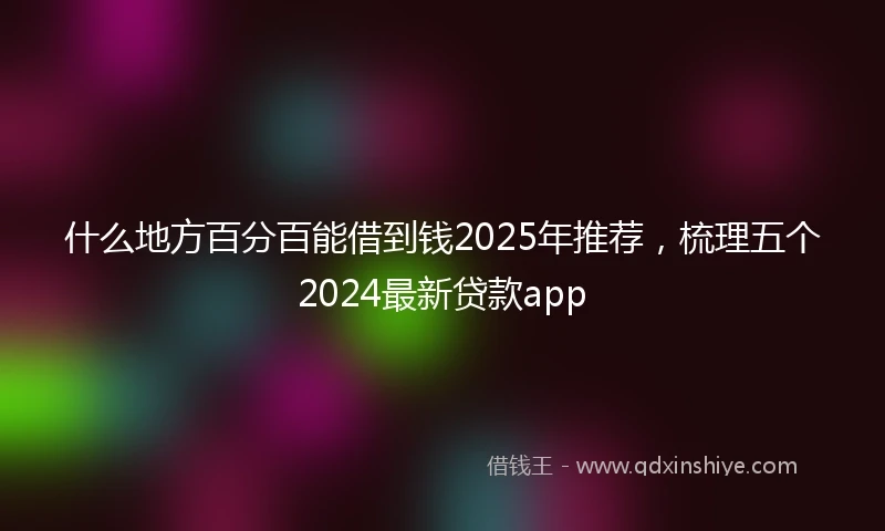 什么地方百分百能借到钱2025年推荐，梳理五个2024最新贷款app