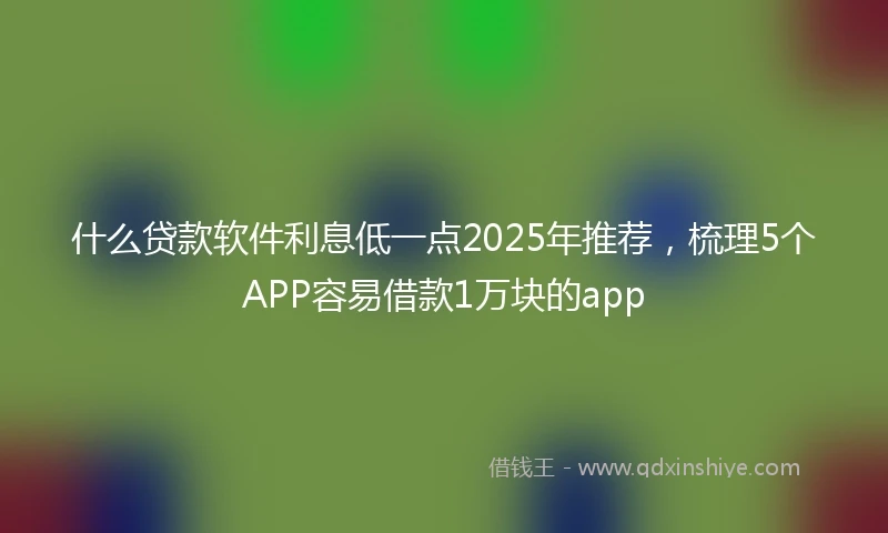 什么贷款软件利息低一点2025年推荐，梳理5个APP容易借款1万块的app
