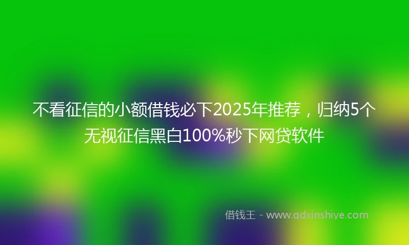 不看征信的小额借钱必下2025年推荐，归纳5个无视征信黑白100%秒下网贷软件