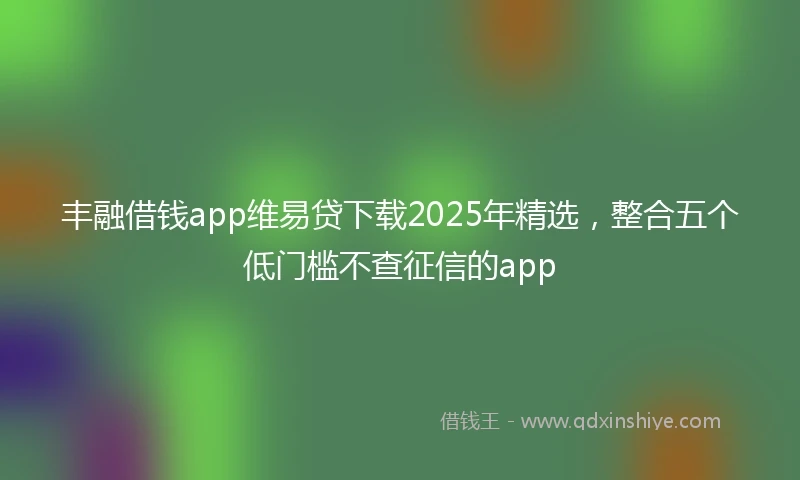 丰融借钱app维易贷下载2025年精选，整合五个低门槛不查征信的app