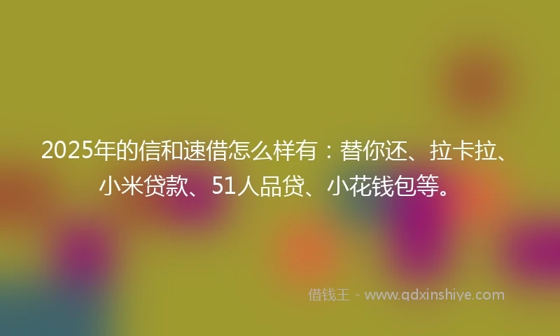 2025年的信和速借怎么样有：替你还、拉卡拉、小米贷款、51人品贷、小花钱包等。