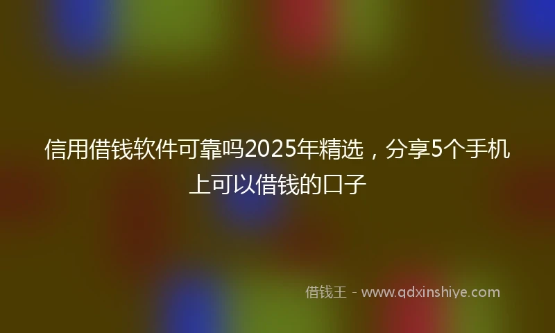 信用借钱软件可靠吗2025年精选，分享5个手机上可以借钱的口子