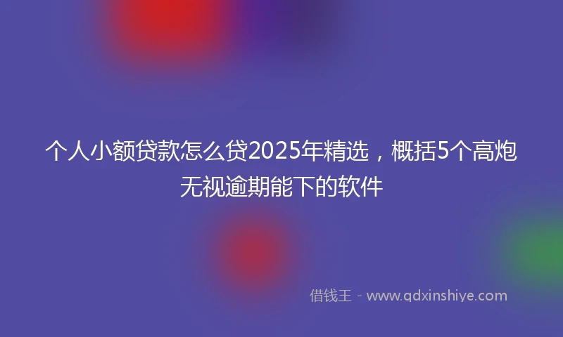 个人小额贷款怎么贷2025年精选，概括5个高炮无视逾期能下的软件