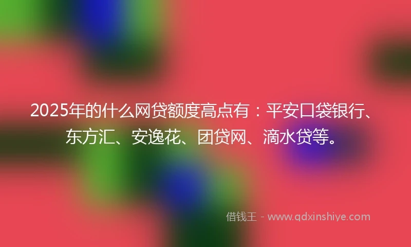 2025年的什么网贷额度高点有：平安口袋银行、东方汇、安逸花、团贷网、滴水贷等。
