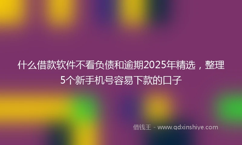 什么借款软件不看负债和逾期2025年精选，整理5个新手机号容易下款的口子