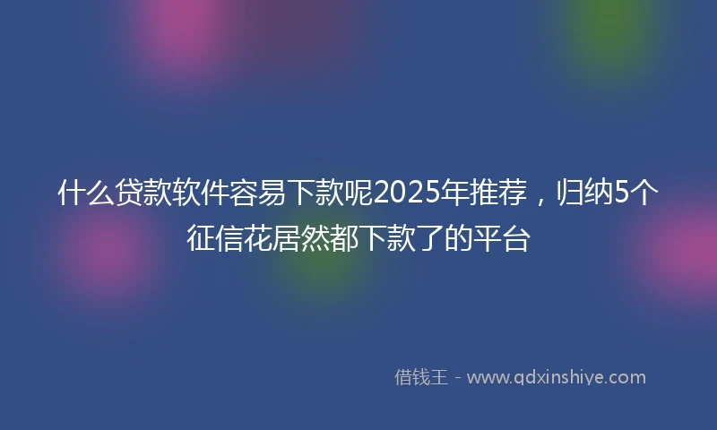 什么贷款软件容易下款呢2025年推荐，归纳5个征信花居然都下款了的平台