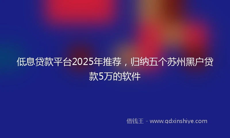 低息贷款平台2025年推荐，归纳五个苏州黑户贷款5万的软件