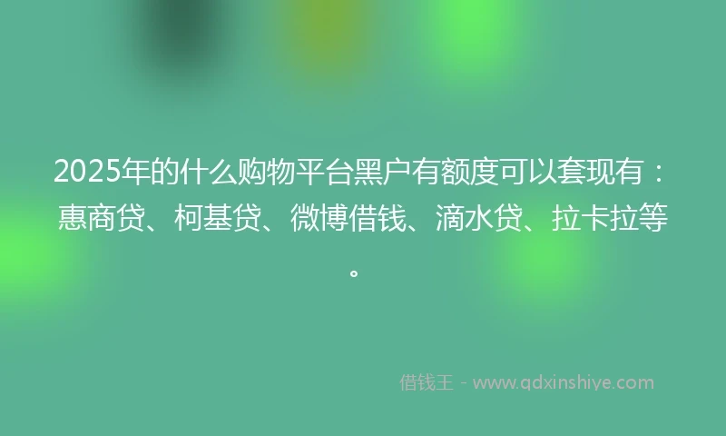2025年的什么购物平台黑户有额度可以套现有：惠商贷、柯基贷、微博借钱、滴水贷、拉卡拉等。