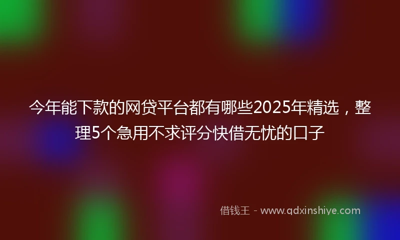 今年能下款的网贷平台都有哪些2025年精选，整理5个急用不求评分快借无忧的口子