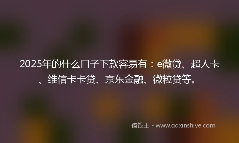 2025年的什么口子下款容易有：e微贷、超人卡、维信卡卡贷、京东金融、微粒贷等。