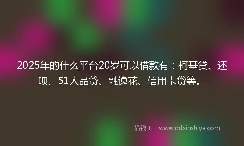 2025年的什么平台20岁可以借款有：柯基贷、还呗、51人品贷、融逸花、信用卡贷等。