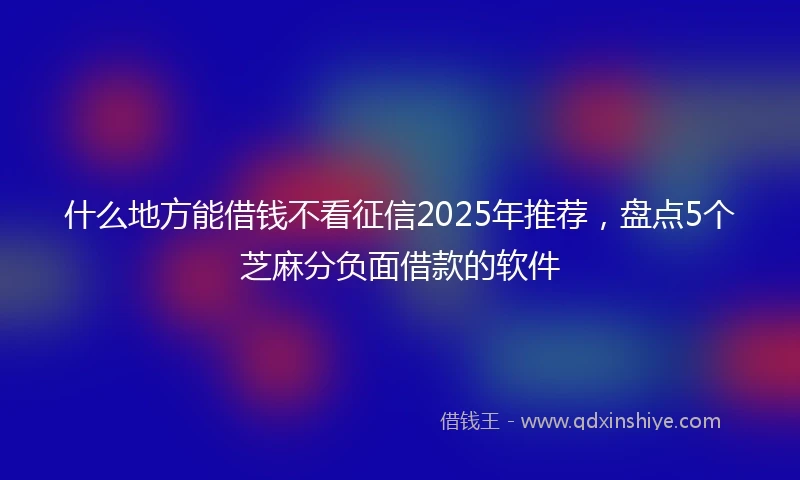 什么地方能借钱不看征信2025年推荐，盘点5个芝麻分负面借款的软件
