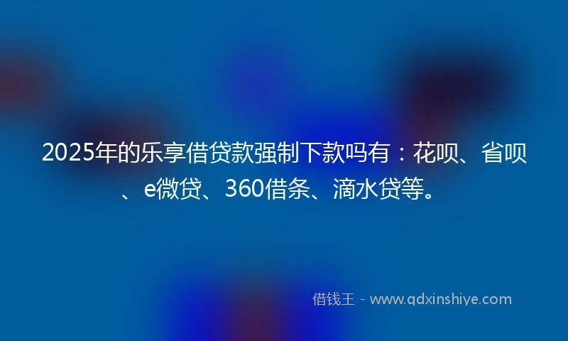 2025年的乐享借贷款强制下款吗有：花呗、省呗、e微贷、360借条、滴水贷等。