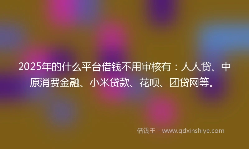2025年的什么平台借钱不用审核有：人人贷、中原消费金融、小米贷款、花呗、团贷网等。