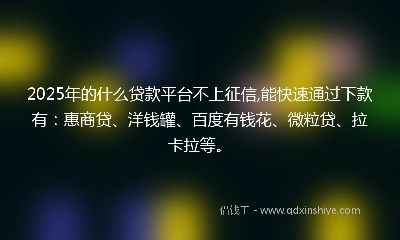 2025年的什么贷款平台不上征信,能快速通过下款有：惠商贷、洋钱罐、百度有钱花、微粒贷、拉卡拉等。