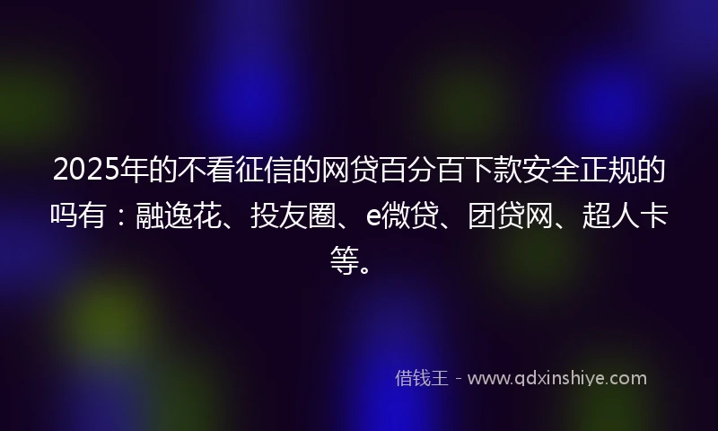2025年的不看征信的网贷百分百下款安全正规的吗有：融逸花、投友圈、e微贷、团贷网、超人卡等。