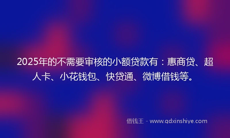 2025年的不需要审核的小额贷款有：惠商贷、超人卡、小花钱包、快贷通、微博借钱等。