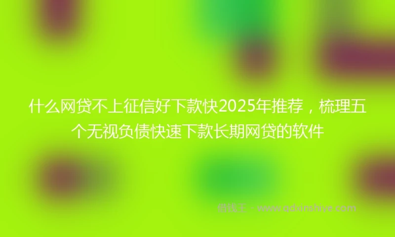 什么网贷不上征信好下款快2025年推荐，梳理五个无视负债快速下款长期网贷的软件