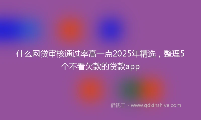什么网贷审核通过率高一点2025年精选，整理5个不看欠款的贷款app
