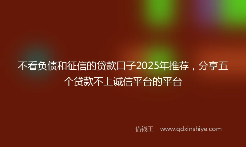 不看负债和征信的贷款口子2025年推荐，分享五个贷款不上诚信平台的平台