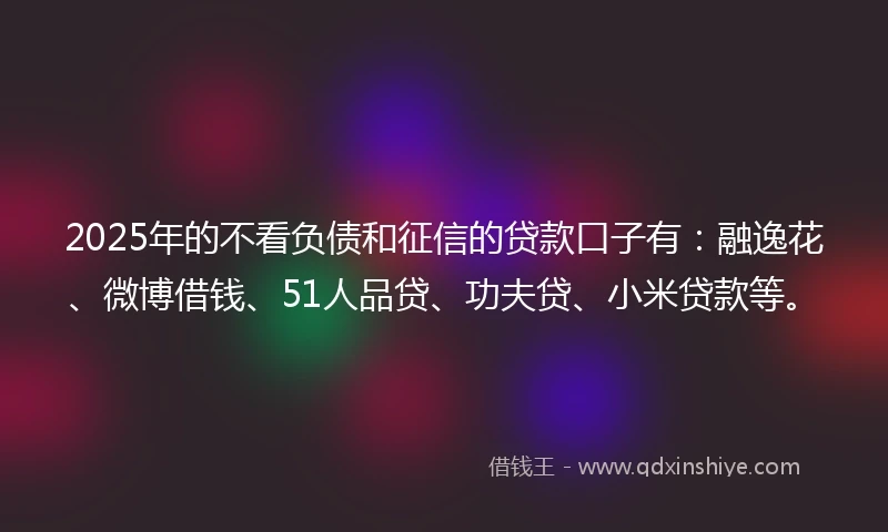 2025年的不看负债和征信的贷款口子有：融逸花、微博借钱、51人品贷、功夫贷、小米贷款等。