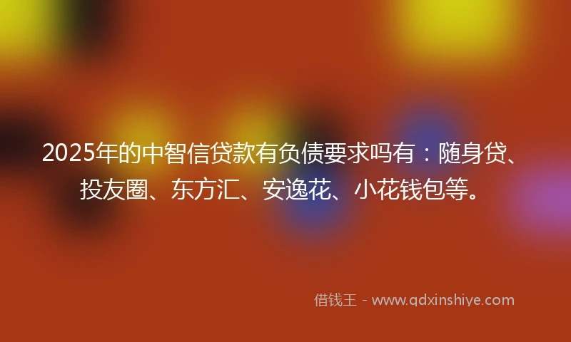 2025年的中智信贷款有负债要求吗有：随身贷、投友圈、东方汇、安逸花、小花钱包等。