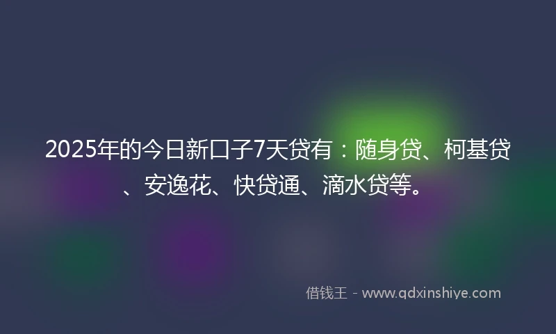 2025年的今日新口子7天贷有：随身贷、柯基贷、安逸花、快贷通、滴水贷等。