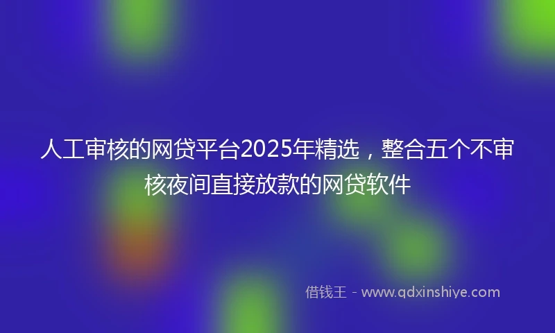 人工审核的网贷平台2025年精选，整合五个不审核夜间直接放款的网贷软件