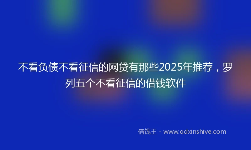 不看负债不看征信的网贷有那些2025年推荐，罗列五个不看征信的借钱软件