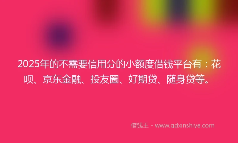 2025年的不需要信用分的小额度借钱平台有：花呗、京东金融、投友圈、好期贷、随身贷等。