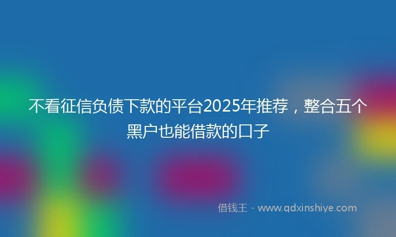 不看征信负债下款的平台2025年推荐，整合五个黑户也能借款的口子