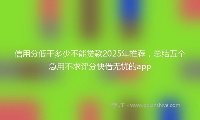 信用分低于多少不能贷款2025年推荐，总结五个急用不求评分快借无忧的app