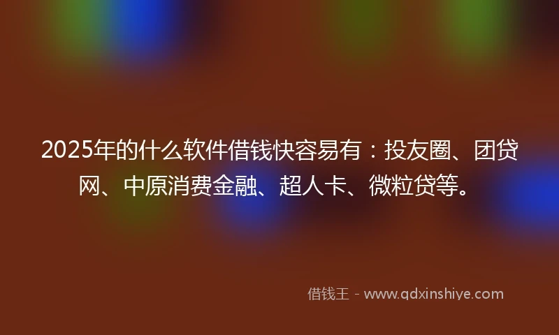 2025年的什么软件借钱快容易有：投友圈、团贷网、中原消费金融、超人卡、微粒贷等。