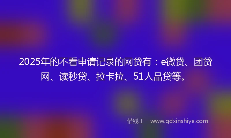 2025年的不看申请记录的网贷有：e微贷、团贷网、读秒贷、拉卡拉、51人品贷等。