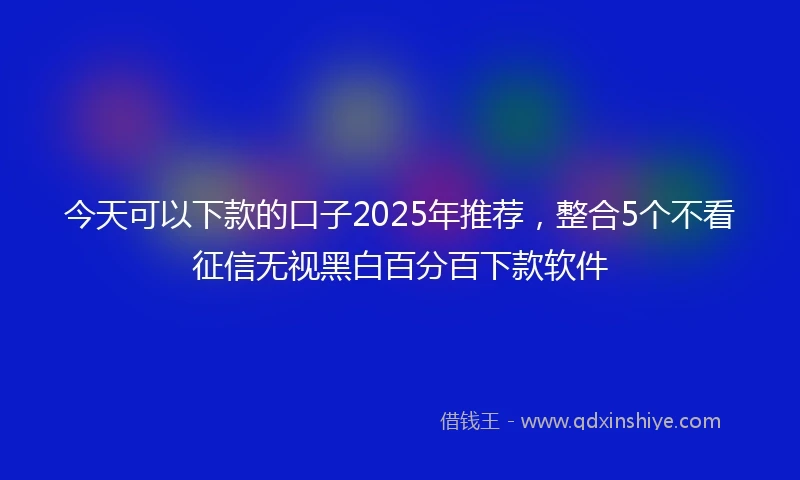 今天可以下款的口子2025年推荐，整合5个不看征信无视黑白百分百下款软件