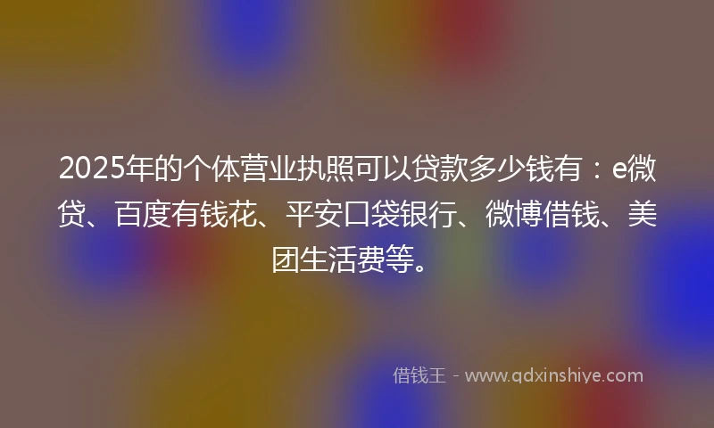 2025年的个体营业执照可以贷款多少钱有：e微贷、百度有钱花、平安口袋银行、微博借钱、美团生活费等。