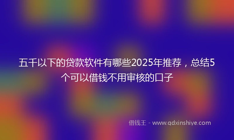 五千以下的贷款软件有哪些2025年推荐，总结5个可以借钱不用审核的口子