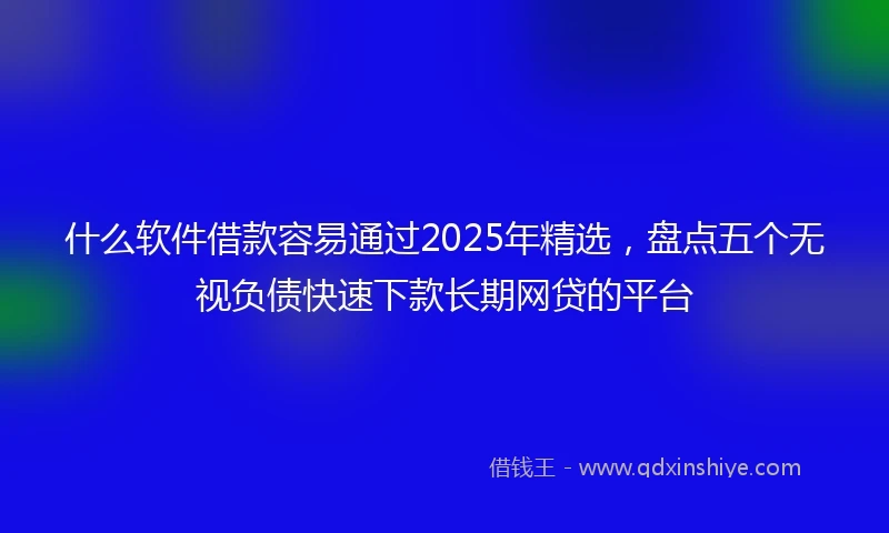 什么软件借款容易通过2025年精选，盘点五个无视负债快速下款长期网贷的平台