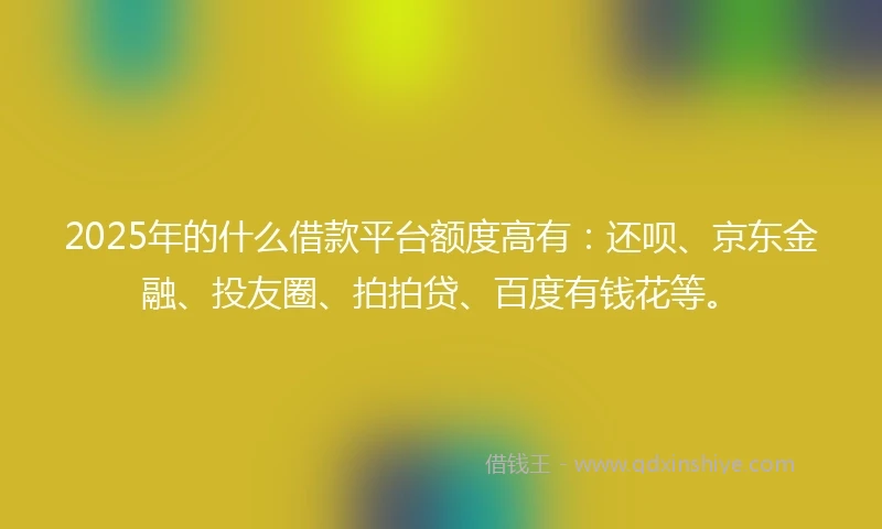 2025年的什么借款平台额度高有：还呗、京东金融、投友圈、拍拍贷、百度有钱花等。