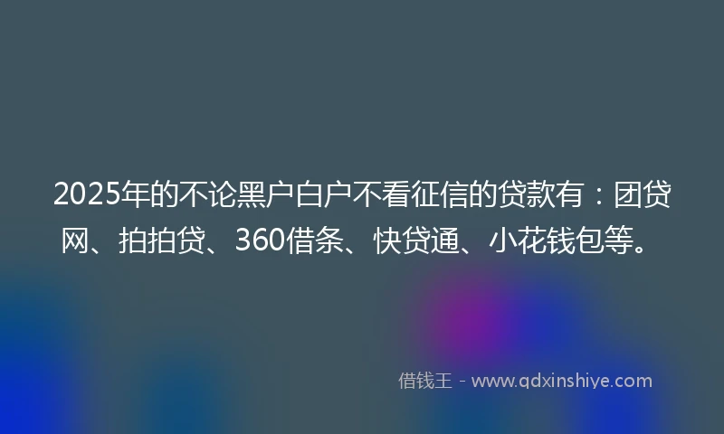 2025年的不论黑户白户不看征信的贷款有：团贷网、拍拍贷、360借条、快贷通、小花钱包等。