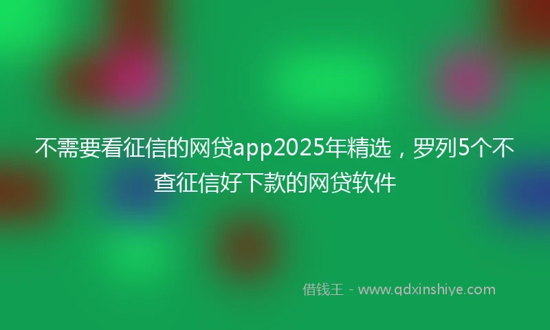 不需要看征信的网贷app2025年精选，罗列5个不查征信好下款的网贷软件