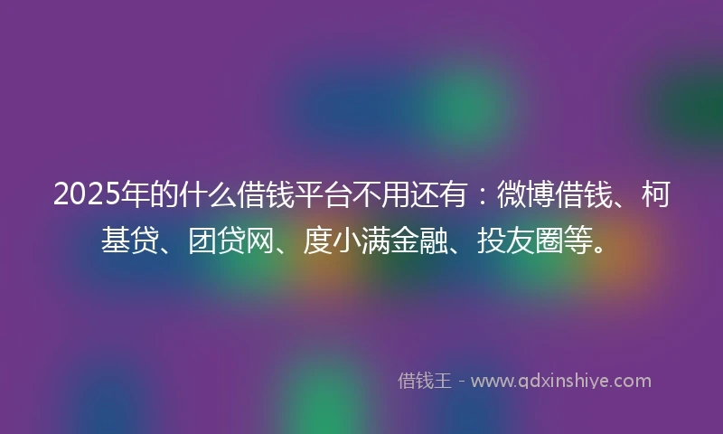 2025年的什么借钱平台不用还有：微博借钱、柯基贷、团贷网、度小满金融、投友圈等。