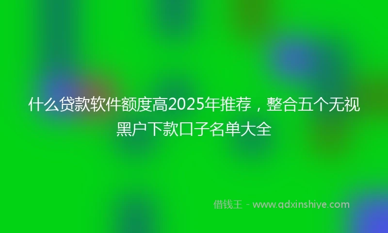 什么贷款软件额度高2025年推荐，整合五个无视黑户下款口子名单大全