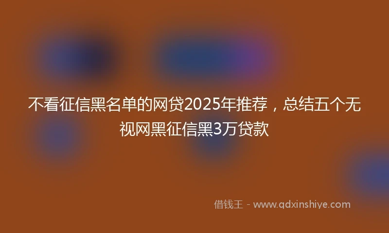 不看征信黑名单的网贷2025年推荐,总结五个无视网黑征信黑3万贷款